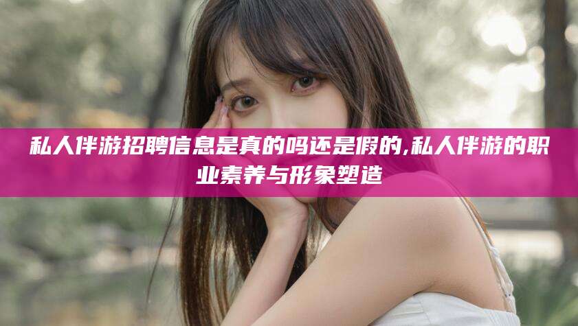 泰兴私人伴游招聘信息是真的吗还是假的,私人伴游的职业素养与形象塑造
