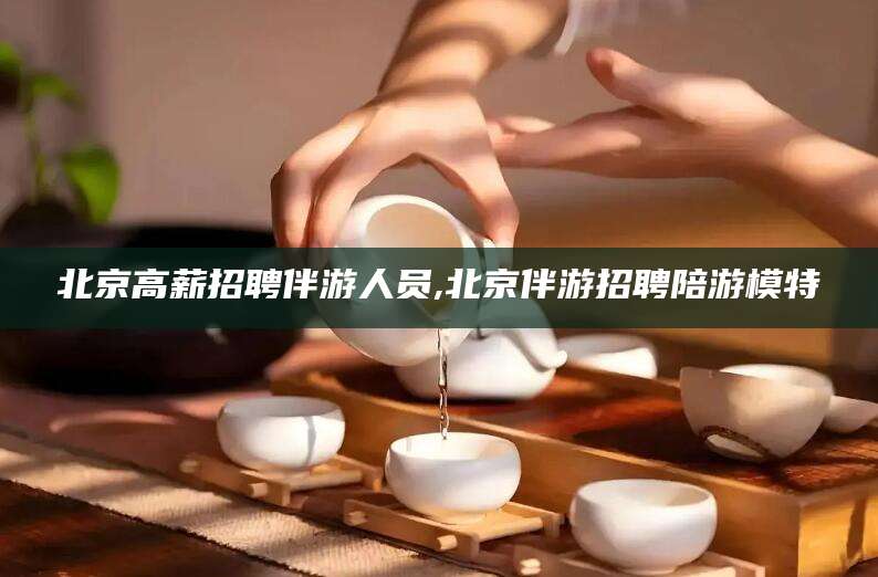 泰兴北京高薪招聘伴游人员,北京伴游招聘陪游模特