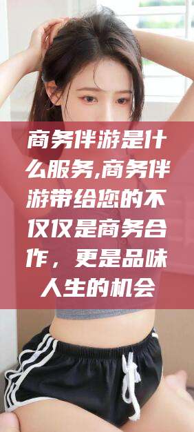 泰兴商务伴游是什么服务,商务伴游带给您的不仅仅是商务合作，更是品味人生的机会