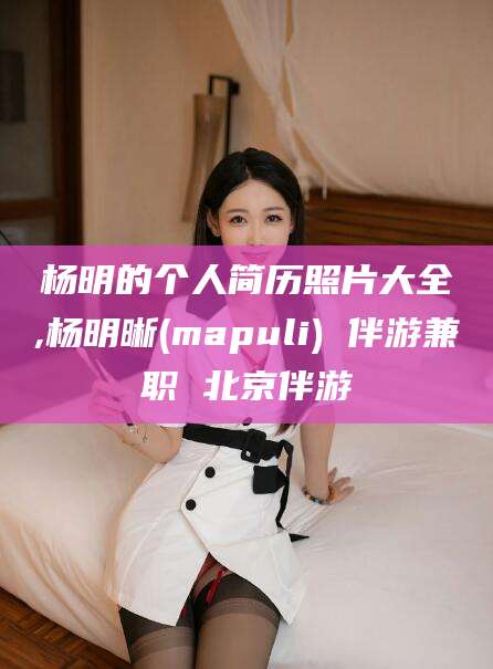 泰兴杨明的个人简历照片大全,杨明晰(mapuli) 伴游兼职 北京伴游