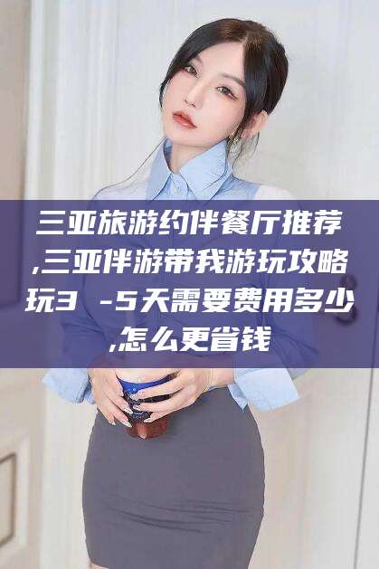 泰兴三亚旅游约伴餐厅推荐,三亚伴游带我游玩攻略玩3 -5天需要费用多少,怎么更省钱